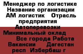 Менеджер по логистике › Название организации ­ АМ-логистик › Отрасль предприятия ­ Автоперевозки › Минимальный оклад ­ 25 000 - Все города Работа » Вакансии   . Дагестан респ.,Избербаш г.